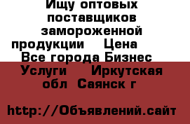 Ищу оптовых поставщиков замороженной продукции. › Цена ­ 10 - Все города Бизнес » Услуги   . Иркутская обл.,Саянск г.